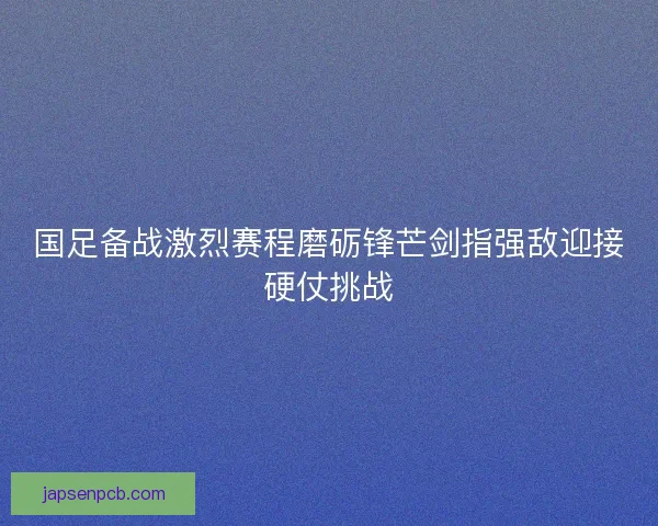 国足备战激烈赛程磨砺锋芒剑指强敌迎接硬仗挑战