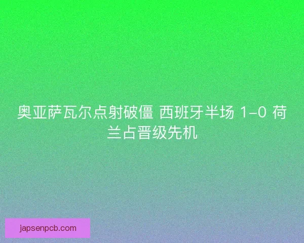 奥亚萨瓦尔点射破僵 西班牙半场 1-0 荷兰占晋级先机
