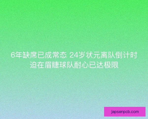 6年缺席已成常态 24岁状元离队倒计时迫在眉睫球队耐心已达极限